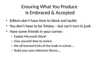 Ensuring What You Produce
Is Embraced & Accepted
• Editors don’t have time to block and tackle
• You don’t have to be Tolstoy – but can’t turn in junk
• Have some friends in your corner:
– Exploit Microsoft Word!
– Give yourself time to review
– We all learned tricks of the trade in school….
– Build your own reference library….
 