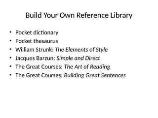 Build Your Own Reference Library
• Pocket dictionary
• Pocket thesaurus
• William Strunk: The Elements of Style
• Jacques Barzun: Simple and Direct
• The Great Courses: The Art of Reading
• The Great Courses: Building Great Sentences
 