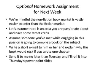 Optional Homework Assignment
for Next Week
• We’re mindful the non-fiction book market is vastly
easier to enter than the fiction market
• Let’s assume there is an area you are passionate about
and have some street creds
• Assume someone you’ve met while engaging in this
passion is going to compile a book on the subject
• Write a short e-mail to him or her and explain why the
book would rock if you wrote one chapter
• Send it to me no later than Tuesday, and I’ll roll it into
Thursday’s power point slides
 