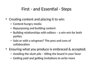 First - and Essential - Steps
• Creating content and placing it to win:
– Content-hungry media
– Repurposing and building content
– Building relationships with editors – a win-win for both
parties
– Solo or with a wingman? The pros and cons of
collaboration
• Ensuring what you produce is embraced & accepted:
– Avoiding the slush pile – tilting the board in your favor
– Getting paid and getting invitations to write more
 