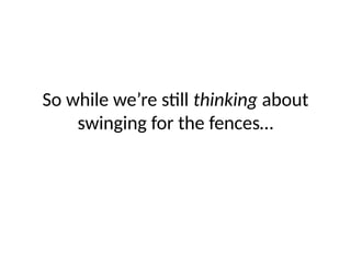 So while we’re still thinking about
swinging for the fences…
 