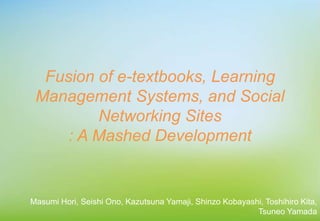Fusion of e-textbooks, Learning
Management Systems, and Social
Networking Sites
: A Mashed Development
Masumi Hori, Seishi Ono, Kazutsuna Yamaji, Shinzo Kobayashi, Toshihiro Kita,
Tsuneo Yamada
 