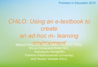 CHiLO: Using an e-textbook to
create
an ad-hoc m- learning
environmentMasumi Hori(CCC-TIES), Seishi Ono(CCC-TIES),
Shinzo Kobayashi(Smile NC),
Kazutsuna Yamaji(NII),
Toshihiro Kita(Kumamoto University),
and Tsuneo Yamada (OUJ)
Frontiers in Education 2015
 