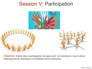 Session V: Participation




Objective: Clarity about participation, its types and its importance. Learn about
listening and its importance in facilitation and moderation.


                                                                             Ziaul Hoda
 