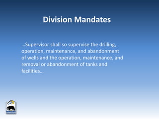 …Supervisor shall so supervise the drilling,
operation, maintenance, and abandonment
of wells and the operation, maintenance, and
removal or abandonment of tanks and
facilities…
Division Mandates
 