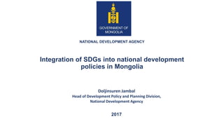 NATIONAL DEVELOPMENT AGENCY
Integration of SDGs into national development
policies in Mongolia
2017
Doljinsuren Jambal
Head of Development Policy and Planning Division,
National Development Agency
 