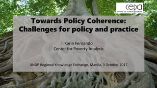 Towards Policy Coherence:
Challenges for policy and practice
Karin Fernando
Center for Poverty Analysis
UNDP Regional Knowledge Exchange, Manila, 3 October 2017
 