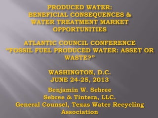 PRODUCED WATER:
BENEFICIAL CONSEQUENCES &
WATER TREATMENT MARKET
OPPORTUNITIES
ATLANTIC COUNCIL CONFERENCE
“FOSSIL FUEL PRODUCED WATER: ASSET OR
WASTE?”
WASHINGTON, D.C.
JUNE 24-25, 2013
Benjamin W. Sebree
Sebree & Tintera, LLC.
General Counsel, Texas Water Recycling
Association
 
