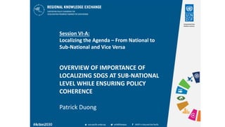 Session VI-A:
Localizing the Agenda – From National to
Sub-National and Vice Versa
OVERVIEW OF IMPORTANCE OF
LOCALIZING SDGS AT SUB-NATIONAL
LEVEL WHILE ENSURING POLICY
COHERENCE
Patrick Duong
 