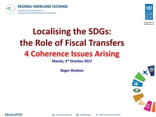 Localising the SDGs:
the Role of Fiscal Transfers
4 Coherence Issues Arising
Manila, 3rd October 2017
Roger Shotton
 