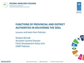 FUNCTIONS OF PROVINCIAL AND DISTRICT
AUTHORITIES IN DELIVERING THE SDGs
Lessons and tools from Pakistan
Shakeel Ahmad
Assistant Country Director
Chief, Development Policy Unit
UNDP Pakistan
 