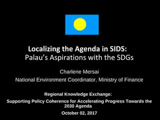 Localizing the Agenda in SIDS:
Palau’s Aspirations with the SDGs
Charlene Mersai
National Environment Coordinator, Ministry of Finance
Regional Knowledge Exchange:
Supporting Policy Coherence for Accelerating Progress Towards the
2030 Agenda
October 02, 2017
 