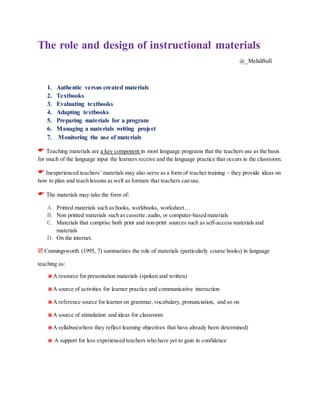 The role and design of instructional materials
@_MehdiSufi
1. Authentic versus created materials
2. Textbooks
3. Evaluating textbooks
4. Adapting textbooks
5. Preparing materials for a program
6. Managing a materials writing project
7. Monitoring the use of materials
 Teaching materials are a key component in most language programs that the teachers use as the basis
for much of the language input the learners receive and the language practice that occurs in the classroom.
 Inexperienced teachers’ materials may also serve as a form of teacher training – they provide ideas on
how to plan and teach lessons as well as formats that teachers can use.
 The materials may take the form of:
A. Printed materials such as books, workbooks, worksheet…
B. Non printed materials such as cassette,audio, or computer-based materials
C. Materials that comprise both print and non-print sources such as self-access materials and
materials
D. On the internet.
 Cunningsworth (1995, 7) summarizes the role of materials (particularly course books) in language
teaching as:
A resource for presentation materials (spoken and written)
A source of activities for learner practice and communicative interaction
A reference source for learner on grammar, vocabulary, pronunciation, and so on
A source of stimulation and ideas for classroom
A syllabus(where they reflect learning objectives that have already been determined)
 A support for less experienced teachers who have yet to gain in confidence
 