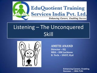 Listening – The Unconquered
             Skill
              AMITH ANAND
              Director – EQ
              MBA – IIM Lucknow
              B. Tech. – SNIST, Hyd




                         Enhancing Careers, Enabling
                                   `
                         Success …..With FUN!
 