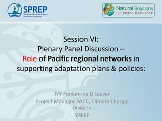 Session VI:
Plenary Panel Discussion –
Role of Pacific regional networks in
supporting adaptation plans & policies:
Mr Peniamina D Leavai
Project Manager PACC, Climate Change
Division
SPREP
 