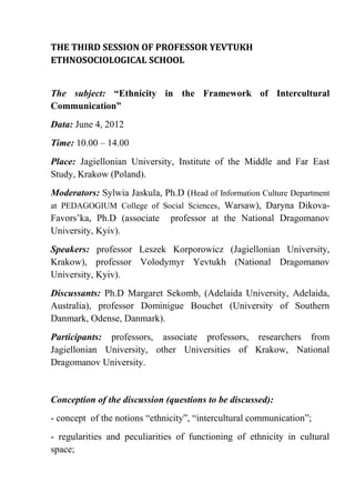 THE THIRD SESSION OF PROFESSOR YEVTUKH
ETHNOSOCIOLOGICAL SCHOOL


The subject: “Ethnicity in the Framework of Intercultural
Communication”
Data: June 4, 2012
Time: 10.00 – 14.00
Place: Jagiellonian University, Institute of the Middle and Far East
Study, Krakow (Poland).
Moderators: Sylwia Jaskula, Ph.D (Head of Information Culture Department
at PEDAGOGIUM College of Social Sciences, Warsaw), Daryna Dikova-
Favors’ka, Ph.D (associate professor at the National Dragomanov
University, Kyiv).
Speakers: professor Leszek Korporowicz (Jagiellonian University,
Krakow), professor Volodymyr Yevtukh (National Dragomanov
University, Kyiv).
Discussants: Ph.D Margaret Sekomb, (Adelaida University, Adelaida,
Australia), professor Dominigue Bouchet (University of Southern
Danmark, Odense, Danmark).
Participants: professors, associate professors, researchers from
Jagiellonian University, other Universities of Krakow, National
Dragomanov University.


Conception of the discussion (questions to be discussed):
- concept of the notions “ethnicity”, “intercultural communication”;
- regularities and peculiarities of functioning of ethnicity in cultural
space;
 