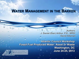 WATER MANAGEMENT IN THE BAKKEN
Atlantic Council Workshop
Fossil Fuel Produced Water: Asset or Waste
Washington, DC
June 24-25, 2013
Authors:
J. Daniel (Dan) Arthur, P.E., SPEC
David Alleman
 