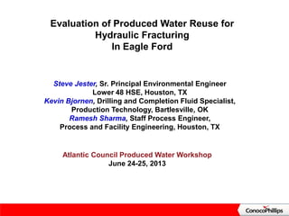 Evaluation of Produced Water Reuse for
Hydraulic Fracturing
In Eagle Ford
Atlantic Council Produced Water Workshop
June 24-25, 2013
Steve Jester, Sr. Principal Environmental Engineer
Lower 48 HSE, Houston, TX
Kevin Bjornen, Drilling and Completion Fluid Specialist,
Production Technology, Bartlesville, OK
Ramesh Sharma, Staff Process Engineer,
Process and Facility Engineering, Houston, TX
 