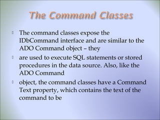  The command classes expose the
IDbCommand interface and are similar to the
ADO Command object – they
 are used to execute SQL statements or stored
procedures in the data source. Also, like the
ADO Command
 object, the command classes have a Command
Text property, which contains the text of the
command to be
 