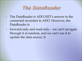  The DataReader is ADO.NET's answer to the
connected recordset in ADO. However, the
DataReader is
 forward-only and read-only – we can't navigate
through it at random, and we can't use it to
update the data source. It
 