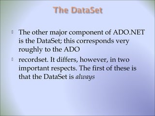  The other major component of ADO.NET
is the DataSet; this corresponds very
roughly to the ADO
 recordset. It differs, however, in two
important respects. The first of these is
that the DataSet is always
 