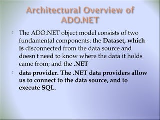  The ADO.NET object model consists of two
fundamental components: the Dataset, which
is disconnected from the data source and
doesn't need to know where the data it holds
came from; and the .NET
 data provider. The .NET data providers allow
us to connect to the data source, and to
execute SQL.
 