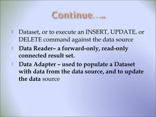  Dataset, or to execute an INSERT, UPDATE, or
DELETE command against the data source
 Data Reader– a forward-only, read-only
connected result set.
 Data Adapter – used to populate a Dataset
with data from the data source, and to update
the data source
 