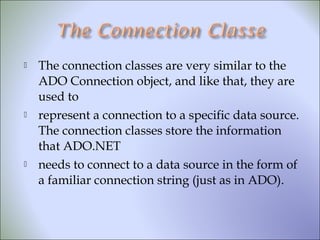  The connection classes are very similar to the
ADO Connection object, and like that, they are
used to
 represent a connection to a specific data source.
The connection classes store the information
that ADO.NET
 needs to connect to a data source in the form of
a familiar connection string (just as in ADO).
 