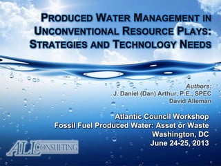 PRODUCED WATER MANAGEMENT IN
UNCONVENTIONAL RESOURCE PLAYS:
STRATEGIES AND TECHNOLOGY NEEDS
Atlantic Council Workshop
Fossil Fuel Produced Water: Asset or Waste
Washington, DC
June 24-25, 2013
Authors:
J. Daniel (Dan) Arthur, P.E., SPEC
David Alleman
 