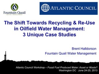 The Shift Towards Recycling & Re-Use
in Oilfield Water Management:
3 Unique Case Studies
Brent Halldorson
Fountain Quail Water Management
Atlantic Council Workshop – Fossil Fuel Produced Water: Asset or Waste?
Washington DC June 24-25, 2013
 