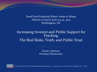 Fossil Fuel Produced Water: Asset or Waste
Atlantic Council, June 24-25, 2013
Washington, DC
Increasing Investor and Public Support for
Fracking
The Real Risks, Truth, and Public Trust
______________________________________________________________________________________
David J. Muchow
Principal, Muchowlaw
David J. Muchow, PLC, dmuchow@muchowlaw.com - 703.625.4115 - 4449 N. 38 St. Arlington, VA - 22207
1
 