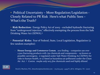 • Political Uncertainty – More Regulation/Legislation -
Closely Related to PR Risk Here’s what Public Sees –
What’s the Truth?
• Risk Reduction: Energy Policy Act of 2005 – excluded hydraulic fracturing
from “underground injection,” effectively exempting the process from the Safe
Drinking Water Act (SDWA).3.
• Potential Risks: Fear of Federal, State, Local Legislation, Regulation (a
few random examples):
• House Energy and Commerce Comm. 2011 finding – companies use over
2,500 fracturing products with 750 chemicals and components – 29 known or
possible carcinogens; 1) regulated under Safe Water Drinking Act (SDWA) for
risks to human health, or 2) listed as hazardous air pollutants under the Clean
Air Act. 4. Contra: maybe only very few chemicals used and highly diluted.
David J. Muchow, PLC, dmuchow@muchowlaw.com - 703.625.4115 - 4449 N. 38 St. Arlington, VA - 22207
10
 