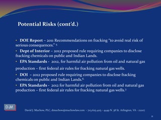 • DOE Report – 2011 Recommendations on fracking “to avoid real risk of
serious consequences.” 5.
• Dept of Interior – 2012 proposed rule requiring companies to disclose
fracking chemicals on public and Indian Lands.
• EPA Standards - 2012, for harmful air pollution from oil and natural gas
production – first federal air rules for fracking natural gas wells.
• DOI – 2012 proposed rule requiring companies to disclose fracking
chemicals on public and Indian Lands.6.
• EPA Standards - 2012 for harmful air pollution from oil and natural gas
production – first federal air rules for fracking natural gas wells.7.
David J. Muchow, PLC, dmuchow@muchowlaw.com - 703.625.4115 - 4449 N. 38 St. Arlington, VA - 22207
11
Potential Risks (cont’d.)
 
