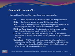•Potential Risks (cont’d.)
• State and Local Action: Many state, local bans (sample only):
NY: State legislation and 20+ town bans; 60+ temporary bans
Ohio: Earthquake concerns halt a drilling operation.
WY: First state to implement regulations requiring disclosure by
fracking operators of the chemicals used in their wells.
DE River Basin Comm.: Draft regulations for increased bonding
and financial assurance requirements for gas wells.
VT : first state to ban hydraulic fracturing. But VT is outside the
boundaries of Marcellus Shale and didn’t produce any gas from 1960
to 2009.
Gas industry: NGPA 1978 - still continued fear of reregulation in
competition for the utility market – some utilities preferred to stay
w/coal and pay hundreds of millions more for pollution controls
than to grow with cleaner natural gas.
David J. Muchow, PLC, dmuchow@muchowlaw.com - 703.625.4115 - 4449 N. 38 St. Arlington, VA - 22207
12
 