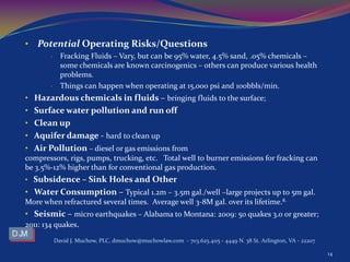 • Potential Operating Risks/Questions
• Fracking Fluids – Vary, but can be 95% water, 4.5% sand, .05% chemicals –
some chemicals are known carcinogenics – others can produce various health
problems.
• Things can happen when operating at 15,000 psi and 100bbls/min.
• Hazardous chemicals in fluids – bringing fluids to the surface;
• Surface water pollution and run off
• Clean up
• Aquifer damage - hard to clean up
• Air Pollution – diesel or gas emissions from
compressors, rigs, pumps, trucking, etc. Total well to burner emissions for fracking can
be 3.5%-12% higher than for conventional gas production.
• Subsidence – Sink Holes and Other
• Water Consumption – Typical 1.2m – 3.5m gal./well –large projects up to 5m gal.
More when refractured several times. Average well 3-8M gal. over its lifetime.8.
• Seismic – micro earthquakes – Alabama to Montana: 2009: 50 quakes 3.0 or greater;
2011: 134 quakes.
David J. Muchow, PLC, dmuchow@muchowlaw.com - 703.625.4115 - 4449 N. 38 St. Arlington, VA - 22207
14
 