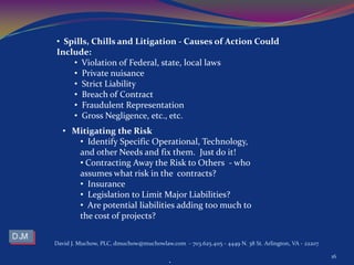 David J. Muchow, PLC, dmuchow@muchowlaw.com - 703.625.4115 - 4449 N. 38 St. Arlington, VA - 22207
16
• Spills, Chills and Litigation - Causes of Action Could
Include:
• Violation of Federal, state, local laws
• Private nuisance
• Strict Liability
• Breach of Contract
• Fraudulent Representation
• Gross Negligence, etc., etc.
.
• Mitigating the Risk
• Identify Specific Operational, Technology,
and other Needs and fix them. Just do it!
• Contracting Away the Risk to Others - who
assumes what risk in the contracts?
• Insurance
• Legislation to Limit Major Liabilities?
• Are potential liabilities adding too much to
the cost of projects?
 