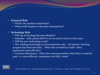 David J. Muchow, PLC, dmuchow@muchowlaw.com - 703.625.4115 - 4449 N. 38 St. Arlington, VA - 22207
17
• Financial Risk
• What’s the market competition?
• What could happen to my price assumptions?
• Technology Risk
• Will my technology become obsolete?
• Solyndra – solar panels $8/W to $0.75 cents or less in a few years
• Will the new technology work?
• The finding technology on the production side – 3D seismic, fracking
progress has been dramatic . What else is needed to make other
operations more efficient?
• Customer Resistance: Often the customers prefers what they’ve used for
years vs. more efficient equipment not fully vetted.
 