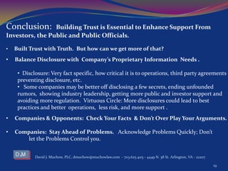 David J. Muchow, PLC, dmuchow@muchowlaw.com - 703.625.4115 - 4449 N. 38 St. Arlington, VA - 22207
19
Conclusion: Building Trust is Essential to Enhance Support From
Investors, the Public and Public Officials.
• Built Trust with Truth. But how can we get more of that?
• Balance Disclosure with Company’s Proprietary Information Needs .
• Disclosure: Very fact specific, how critical it is to operations, third party agreements
preventing disclosure, etc.
• Some companies may be better off disclosing a few secrets, ending unfounded
rumors, showing industry leadership, getting more public and investor support and
avoiding more regulation. Virtuous Circle: More disclosures could lead to best
practices and better operations, less risk, and more support .
• Companies & Opponents: Check Your Facts & Don’t Over Play Your Arguments.
• Companies: Stay Ahead of Problems. Acknowledge Problems Quickly; Don’t
let the Problems Control you.
 