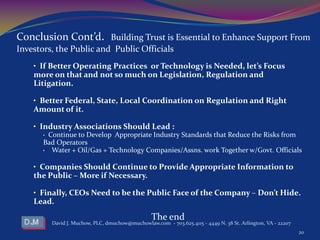 • If Better Operating Practices or Technology is Needed, let’s Focus
more on that and not so much on Legislation, Regulation and
Litigation.
• Better Federal, State, Local Coordination on Regulation and Right
Amount of it.
• Industry Associations Should Lead :
• Continue to Develop Appropriate Industry Standards that Reduce the Risks from
Bad Operators
• Water + Oil/Gas + Technology Companies/Assns. work Together w/Govt. Officials
• Companies Should Continue to Provide Appropriate Information to
the Public – More if Necessary.
• Finally, CEOs Need to be the Public Face of the Company – Don’t Hide.
Lead.
The end
David J. Muchow, PLC, dmuchow@muchowlaw.com - 703.625.4115 - 4449 N. 38 St. Arlington, VA - 22207
20
Conclusion Cont’d. Building Trust is Essential to Enhance Support From
Investors, the Public and Public Officials
 