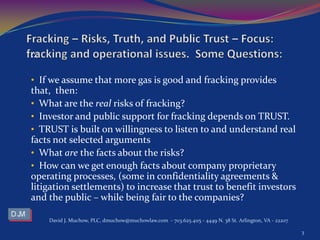:::
• If we assume that more gas is good and fracking provides
that, then:
• What are the real risks of fracking?
• Investor and public support for fracking depends on TRUST.
• TRUST is built on willingness to listen to and understand real
facts not selected arguments
• What are the facts about the risks?
• How can we get enough facts about company proprietary
operating processes, (some in confidentiality agreements &
litigation settlements) to increase that trust to benefit investors
and the public – while being fair to the companies?
David J. Muchow, PLC, dmuchow@muchowlaw.com - 703.625.4115 - 4449 N. 38 St. Arlington, VA - 22207
3
 