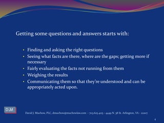 Getting some questions and answers starts with:
• Finding and asking the right questions
• Seeing what facts are there, where are the gaps; getting more if
necessary
• Fairly evaluating the facts not running from them
• Weighing the results
• Communicating them so that they’re understood and can be
appropriately acted upon.
David J. Muchow, PLC, dmuchow@muchowlaw.com - 703.625.4115 - 4449 N. 38 St. Arlington, VA - 22207
4
 