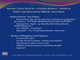 • Market Forecast– Very Positive
• Resource Base: EIA: 482 Tcf. unproved, technically recoverable shale
gas resources. 1 Tcf heats 15M homes for one year (100B kWh) 1.
• Sector growth – Rapid – e.g, Marcellus Shale daily production
doubled during 2011. 2.
• Size of Market – very positive
• Replicable? – Yes - US and internationally– with caveats
• Quality of Management and Operators
• Is it their first rodeo?
• Are they hit and run players – leaving a mess behind?
• Stand by you in crisis or run for cover?
• Sufficient financial resources to handle the job right?
• Expertise?
David J. Muchow, PLC, dmuchow@muchowlaw.com - 703.625.4115 - 4449 N. 38 St. Arlington, VA - 22207
5
 