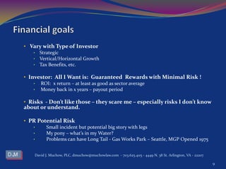 • Vary with Type of Investor
• Strategic
• Vertical/Horizontal Growth
• Tax Benefits, etc.
• Investor: All I Want is: Guaranteed Rewards with Minimal Risk !
• ROI: x return – at least as good as sector average
• Money back in x years – payout period
• Risks - Don’t like those – they scare me – especially risks I don’t know
about or understand.
• PR Potential Risk
• Small incident but potential big story with legs
• My pony – what’s in my Water?
• Problems can have Long Tail - Gas Works Park – Seattle, MGP Opened 1975
David J. Muchow, PLC, dmuchow@muchowlaw.com - 703.625.4115 - 4449 N. 38 St. Arlington, VA - 22207
9
 