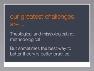our greatest challenges
are …
Theological and missiological,not
methodological
But sometimes the best way to
better theory is better practice.
 