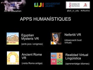 All VR Education @all_vr_edu #VRcefire
APPS HUMANÍSTIQUES
Egyptian
Mysteris VR
(amb jocs i enigmes)
Nefertiti VR
(observació bust
virtual)
Ancient Rome
VR
(visita Roma antiga)
Realidad Virtual
Lingüística
(aprenentatge idiomes)
 