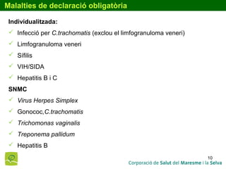 10
Malalties de declaració obligatòria
Individualitzada:
 Infecció per C.trachomatis (exclou el limfogranuloma veneri)
 Limfogranuloma veneri
 Sífilis
 VIH/SIDA
 Hepatitis B i C
SNMC
 Virus Herpes Simplex
 Gonococ,C.trachomatis
 Trichomonas vaginalis
 Treponema pallidum
 Hepatitis B
 
