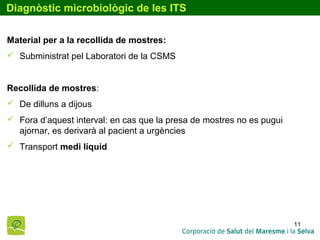 11
Diagnòstic microbiològic de les ITS
Material per a la recollida de mostres:
 Subministrat pel Laboratori de la CSMS
Recollida de mostres:
 De dilluns a dijous
 Fora d’aquest interval: en cas que la presa de mostres no es pugui
ajornar, es derivarà al pacient a urgències
 Transport medi líquid
 