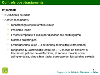 7
Controls post-tractaments
Important:
NO indicats de rutina
Només recomanats:
 Discordança resultat amb la clínica
 Problema tècnic
 Fracàs terapèutic cultiu per disposar de l’antibiograma
 Mostres orofaríngies
 Embarassades: a les 3-4 setmanes de finalitzat el tractament
 Diagnòstic C. trachomatis: entre els 3-12 mesos de finalitzat el
tractament pel risc de reinfeccions, al ser una malaltia sovint
asimptomàtica, si no s’han tractat correctament les parelles sexuals
 
