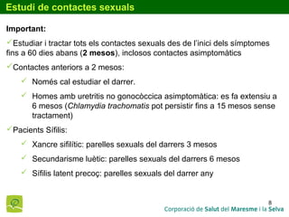 8
Estudi de contactes sexuals
Important:
Estudiar i tractar tots els contactes sexuals des de l’inici dels símptomes
fins a 60 dies abans (2 mesos), inclosos contactes asimptomàtics
Contactes anteriors a 2 mesos:
 Només cal estudiar el darrer.
 Homes amb uretritis no gonocòccica asimptomàtica: es fa extensiu a
6 mesos (Chlamydia trachomatis pot persistir fins a 15 mesos sense
tractament)
Pacients Sífilis:
 Xancre sifilític: parelles sexuals del darrers 3 mesos
 Secundarisme luètic: parelles sexuals del darrers 6 mesos
 Sífilis latent precoç: parelles sexuals del darrer any
 