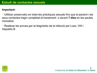 9
Estudi de contactes sexuals
Important:
Utilitzar preservatiu en totes les pràctiques sexuals fins que el pacient i els
seus contactes hagin completat el tractament o durant 7 dies en les pautes
monodosi
Realitzar les proves per al diagnòstic de la infecció per Lues, VIH i
Hepatitis B
 